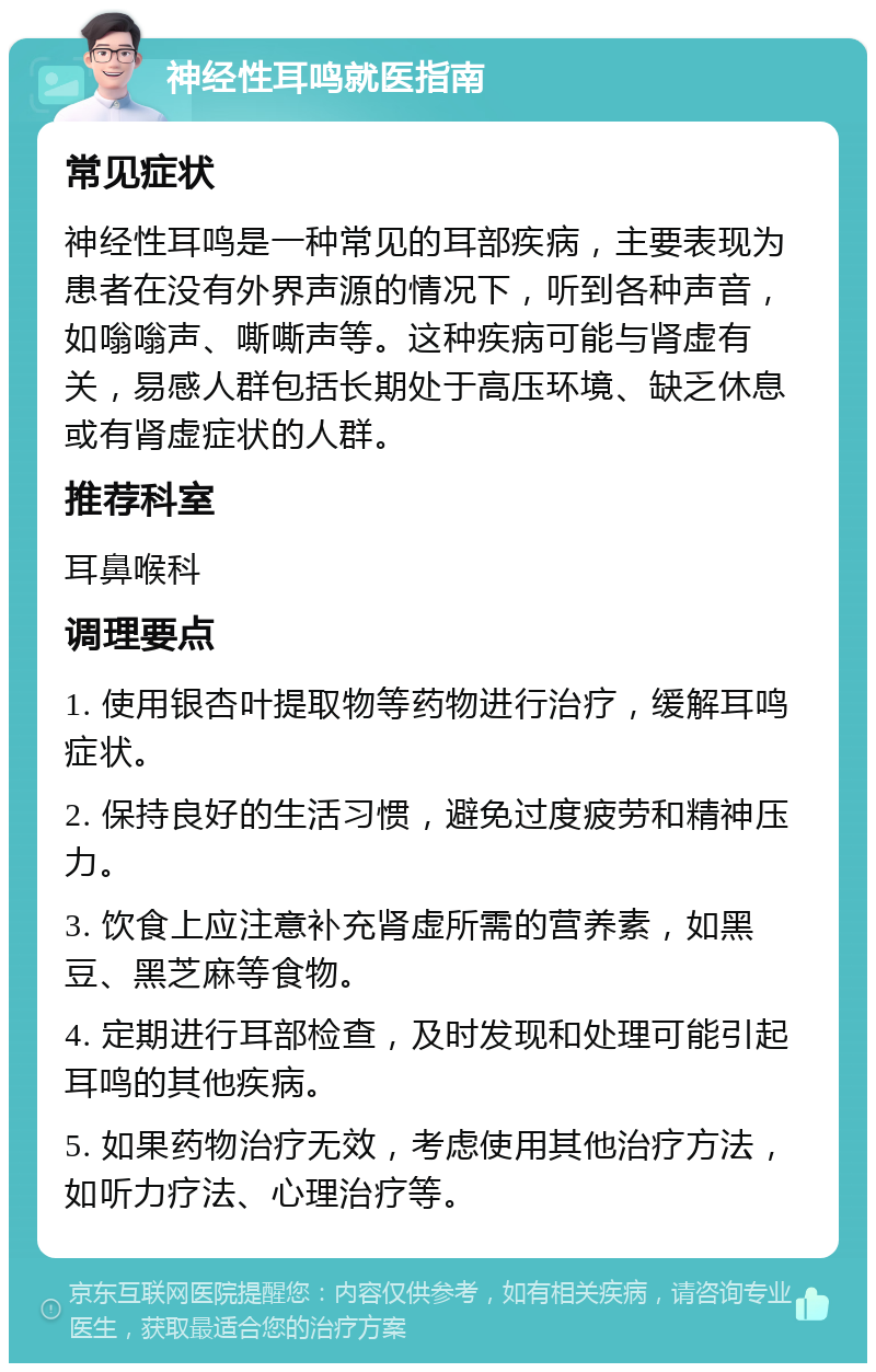 神经性耳鸣就医指南 常见症状 神经性耳鸣是一种常见的耳部疾病，主要表现为患者在没有外界声源的情况下，听到各种声音，如嗡嗡声、嘶嘶声等。这种疾病可能与肾虚有关，易感人群包括长期处于高压环境、缺乏休息或有肾虚症状的人群。 推荐科室 耳鼻喉科 调理要点 1. 使用银杏叶提取物等药物进行治疗，缓解耳鸣症状。 2. 保持良好的生活习惯，避免过度疲劳和精神压力。 3. 饮食上应注意补充肾虚所需的营养素，如黑豆、黑芝麻等食物。 4. 定期进行耳部检查，及时发现和处理可能引起耳鸣的其他疾病。 5. 如果药物治疗无效，考虑使用其他治疗方法，如听力疗法、心理治疗等。