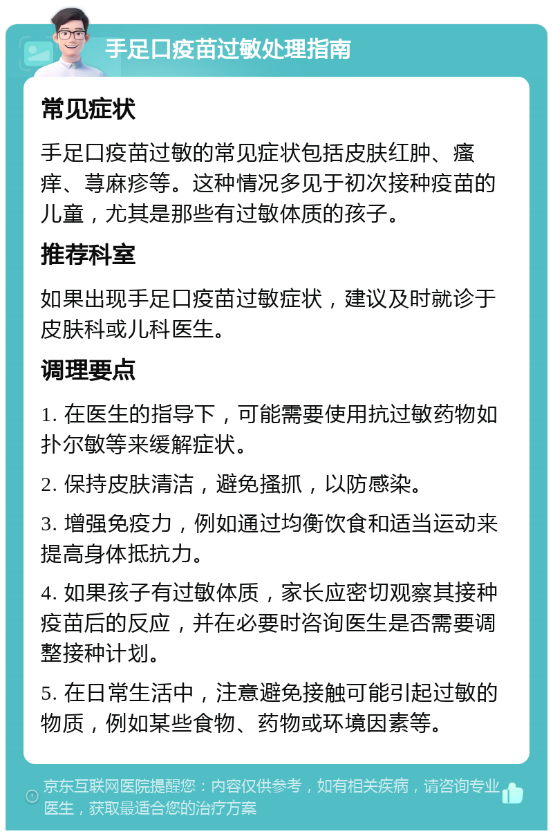 手足口疫苗过敏处理指南 常见症状 手足口疫苗过敏的常见症状包括皮肤红肿、瘙痒、荨麻疹等。这种情况多见于初次接种疫苗的儿童，尤其是那些有过敏体质的孩子。 推荐科室 如果出现手足口疫苗过敏症状，建议及时就诊于皮肤科或儿科医生。 调理要点 1. 在医生的指导下，可能需要使用抗过敏药物如扑尔敏等来缓解症状。 2. 保持皮肤清洁，避免搔抓，以防感染。 3. 增强免疫力，例如通过均衡饮食和适当运动来提高身体抵抗力。 4. 如果孩子有过敏体质，家长应密切观察其接种疫苗后的反应，并在必要时咨询医生是否需要调整接种计划。 5. 在日常生活中，注意避免接触可能引起过敏的物质，例如某些食物、药物或环境因素等。