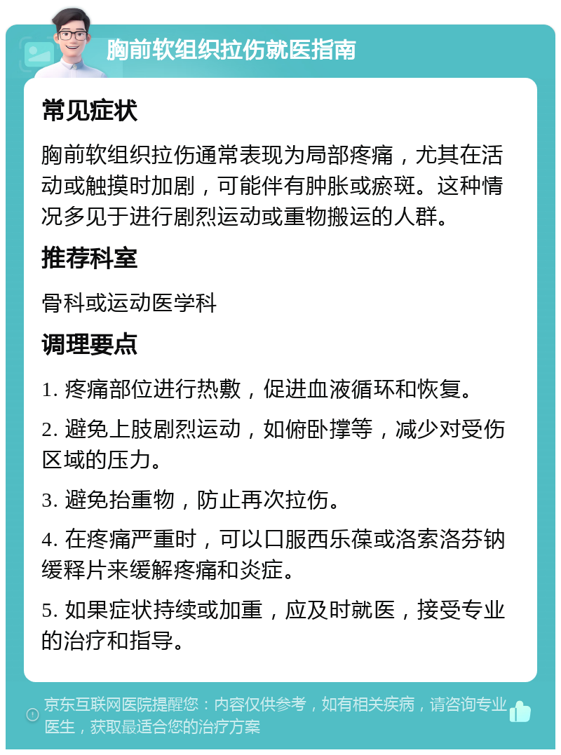 胸前软组织拉伤就医指南 常见症状 胸前软组织拉伤通常表现为局部疼痛，尤其在活动或触摸时加剧，可能伴有肿胀或瘀斑。这种情况多见于进行剧烈运动或重物搬运的人群。 推荐科室 骨科或运动医学科 调理要点 1. 疼痛部位进行热敷，促进血液循环和恢复。 2. 避免上肢剧烈运动，如俯卧撑等，减少对受伤区域的压力。 3. 避免抬重物，防止再次拉伤。 4. 在疼痛严重时，可以口服西乐葆或洛索洛芬钠缓释片来缓解疼痛和炎症。 5. 如果症状持续或加重，应及时就医，接受专业的治疗和指导。