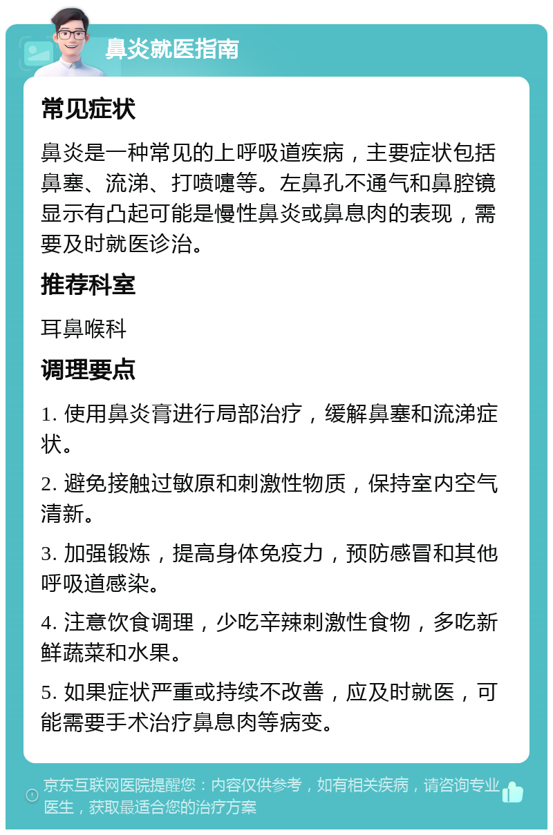 鼻炎就医指南 常见症状 鼻炎是一种常见的上呼吸道疾病，主要症状包括鼻塞、流涕、打喷嚏等。左鼻孔不通气和鼻腔镜显示有凸起可能是慢性鼻炎或鼻息肉的表现，需要及时就医诊治。 推荐科室 耳鼻喉科 调理要点 1. 使用鼻炎膏进行局部治疗，缓解鼻塞和流涕症状。 2. 避免接触过敏原和刺激性物质，保持室内空气清新。 3. 加强锻炼，提高身体免疫力，预防感冒和其他呼吸道感染。 4. 注意饮食调理，少吃辛辣刺激性食物，多吃新鲜蔬菜和水果。 5. 如果症状严重或持续不改善，应及时就医，可能需要手术治疗鼻息肉等病变。