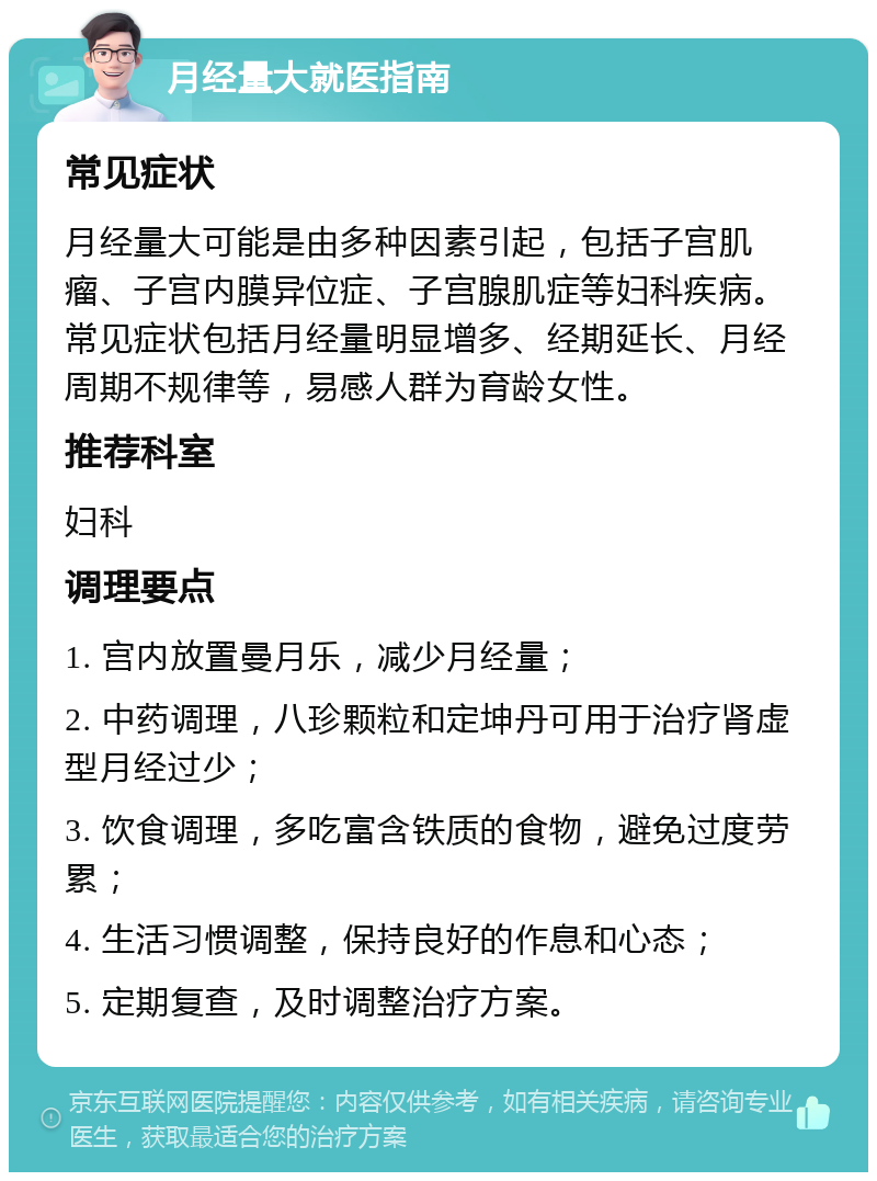 月经量大就医指南 常见症状 月经量大可能是由多种因素引起，包括子宫肌瘤、子宫内膜异位症、子宫腺肌症等妇科疾病。常见症状包括月经量明显增多、经期延长、月经周期不规律等，易感人群为育龄女性。 推荐科室 妇科 调理要点 1. 宫内放置曼月乐，减少月经量； 2. 中药调理，八珍颗粒和定坤丹可用于治疗肾虚型月经过少； 3. 饮食调理，多吃富含铁质的食物，避免过度劳累； 4. 生活习惯调整，保持良好的作息和心态； 5. 定期复查，及时调整治疗方案。