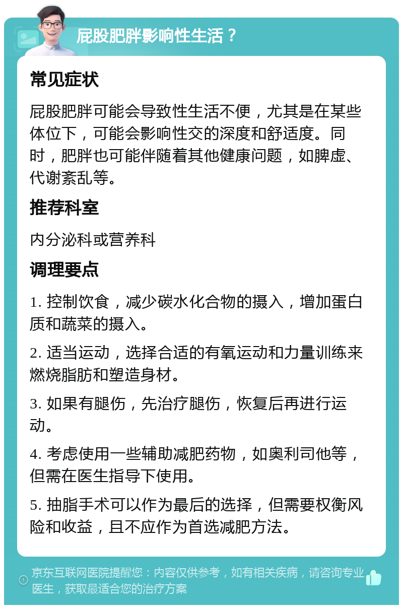 屁股肥胖影响性生活？ 常见症状 屁股肥胖可能会导致性生活不便，尤其是在某些体位下，可能会影响性交的深度和舒适度。同时，肥胖也可能伴随着其他健康问题，如脾虚、代谢紊乱等。 推荐科室 内分泌科或营养科 调理要点 1. 控制饮食，减少碳水化合物的摄入，增加蛋白质和蔬菜的摄入。 2. 适当运动，选择合适的有氧运动和力量训练来燃烧脂肪和塑造身材。 3. 如果有腿伤，先治疗腿伤，恢复后再进行运动。 4. 考虑使用一些辅助减肥药物，如奥利司他等，但需在医生指导下使用。 5. 抽脂手术可以作为最后的选择，但需要权衡风险和收益，且不应作为首选减肥方法。