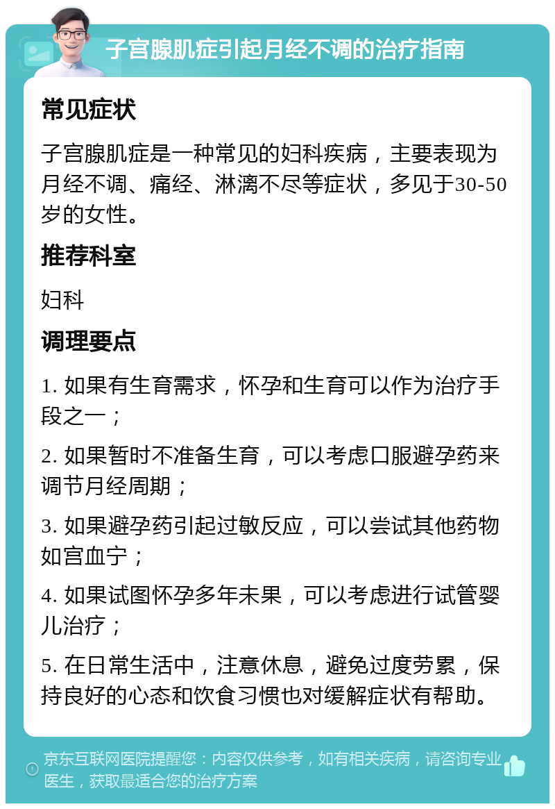 子宫腺肌症引起月经不调的治疗指南 常见症状 子宫腺肌症是一种常见的妇科疾病，主要表现为月经不调、痛经、淋漓不尽等症状，多见于30-50岁的女性。 推荐科室 妇科 调理要点 1. 如果有生育需求，怀孕和生育可以作为治疗手段之一； 2. 如果暂时不准备生育，可以考虑口服避孕药来调节月经周期； 3. 如果避孕药引起过敏反应，可以尝试其他药物如宫血宁； 4. 如果试图怀孕多年未果，可以考虑进行试管婴儿治疗； 5. 在日常生活中，注意休息，避免过度劳累，保持良好的心态和饮食习惯也对缓解症状有帮助。