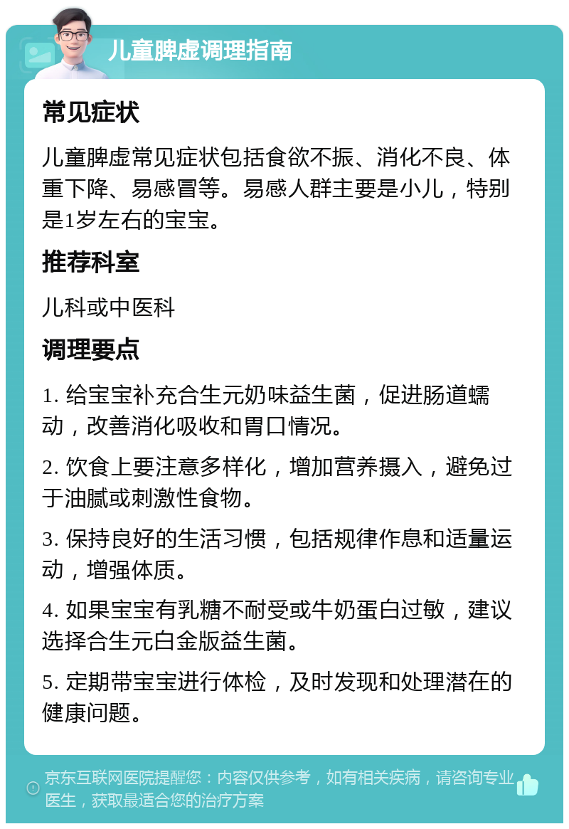 儿童脾虚调理指南 常见症状 儿童脾虚常见症状包括食欲不振、消化不良、体重下降、易感冒等。易感人群主要是小儿，特别是1岁左右的宝宝。 推荐科室 儿科或中医科 调理要点 1. 给宝宝补充合生元奶味益生菌，促进肠道蠕动，改善消化吸收和胃口情况。 2. 饮食上要注意多样化，增加营养摄入，避免过于油腻或刺激性食物。 3. 保持良好的生活习惯，包括规律作息和适量运动，增强体质。 4. 如果宝宝有乳糖不耐受或牛奶蛋白过敏，建议选择合生元白金版益生菌。 5. 定期带宝宝进行体检，及时发现和处理潜在的健康问题。