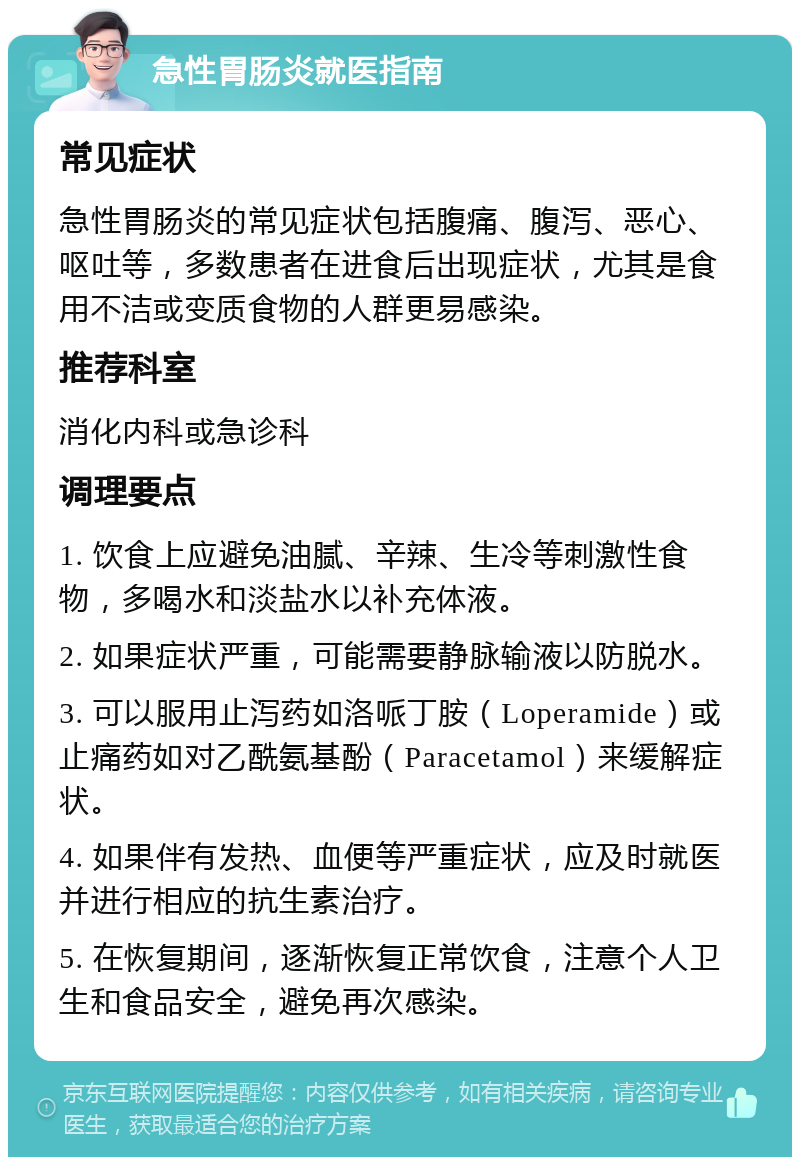 急性胃肠炎就医指南 常见症状 急性胃肠炎的常见症状包括腹痛、腹泻、恶心、呕吐等，多数患者在进食后出现症状，尤其是食用不洁或变质食物的人群更易感染。 推荐科室 消化内科或急诊科 调理要点 1. 饮食上应避免油腻、辛辣、生冷等刺激性食物，多喝水和淡盐水以补充体液。 2. 如果症状严重，可能需要静脉输液以防脱水。 3. 可以服用止泻药如洛哌丁胺（Loperamide）或止痛药如对乙酰氨基酚（Paracetamol）来缓解症状。 4. 如果伴有发热、血便等严重症状，应及时就医并进行相应的抗生素治疗。 5. 在恢复期间，逐渐恢复正常饮食，注意个人卫生和食品安全，避免再次感染。