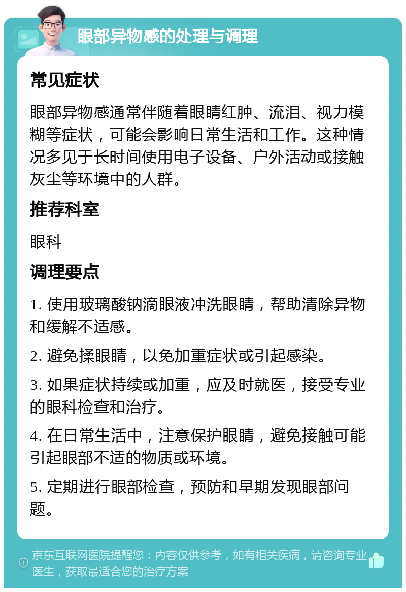 眼部异物感的处理与调理 常见症状 眼部异物感通常伴随着眼睛红肿、流泪、视力模糊等症状，可能会影响日常生活和工作。这种情况多见于长时间使用电子设备、户外活动或接触灰尘等环境中的人群。 推荐科室 眼科 调理要点 1. 使用玻璃酸钠滴眼液冲洗眼睛，帮助清除异物和缓解不适感。 2. 避免揉眼睛，以免加重症状或引起感染。 3. 如果症状持续或加重，应及时就医，接受专业的眼科检查和治疗。 4. 在日常生活中，注意保护眼睛，避免接触可能引起眼部不适的物质或环境。 5. 定期进行眼部检查，预防和早期发现眼部问题。