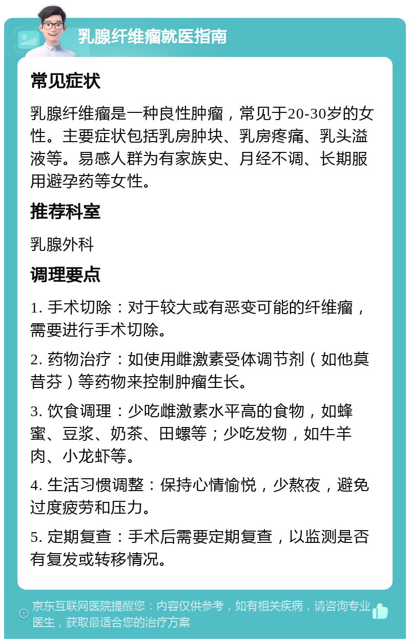 乳腺纤维瘤就医指南 常见症状 乳腺纤维瘤是一种良性肿瘤，常见于20-30岁的女性。主要症状包括乳房肿块、乳房疼痛、乳头溢液等。易感人群为有家族史、月经不调、长期服用避孕药等女性。 推荐科室 乳腺外科 调理要点 1. 手术切除：对于较大或有恶变可能的纤维瘤，需要进行手术切除。 2. 药物治疗：如使用雌激素受体调节剂（如他莫昔芬）等药物来控制肿瘤生长。 3. 饮食调理：少吃雌激素水平高的食物，如蜂蜜、豆浆、奶茶、田螺等；少吃发物，如牛羊肉、小龙虾等。 4. 生活习惯调整：保持心情愉悦，少熬夜，避免过度疲劳和压力。 5. 定期复查：手术后需要定期复查，以监测是否有复发或转移情况。