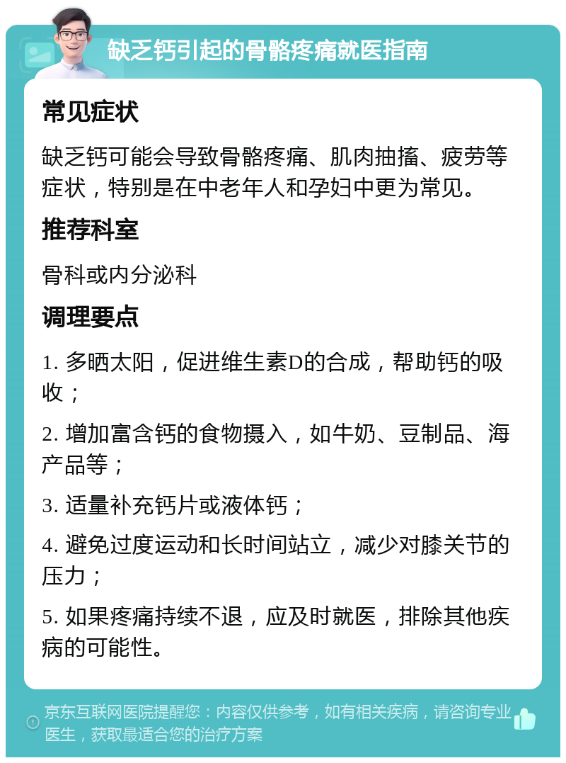 缺乏钙引起的骨骼疼痛就医指南 常见症状 缺乏钙可能会导致骨骼疼痛、肌肉抽搐、疲劳等症状，特别是在中老年人和孕妇中更为常见。 推荐科室 骨科或内分泌科 调理要点 1. 多晒太阳，促进维生素D的合成，帮助钙的吸收； 2. 增加富含钙的食物摄入，如牛奶、豆制品、海产品等； 3. 适量补充钙片或液体钙； 4. 避免过度运动和长时间站立，减少对膝关节的压力； 5. 如果疼痛持续不退，应及时就医，排除其他疾病的可能性。