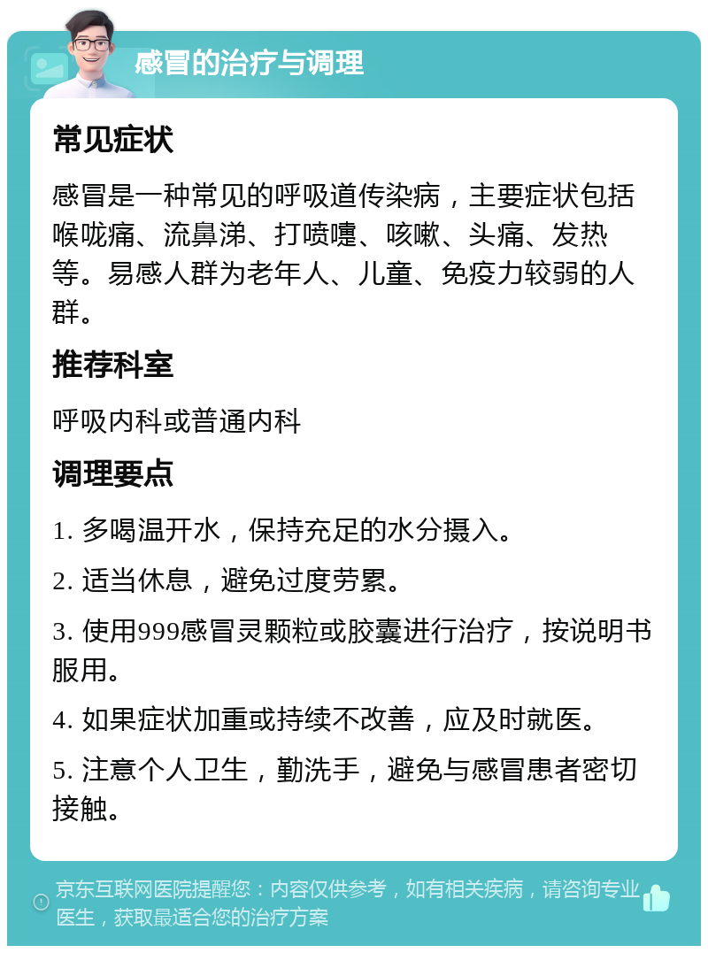 感冒的治疗与调理 常见症状 感冒是一种常见的呼吸道传染病，主要症状包括喉咙痛、流鼻涕、打喷嚏、咳嗽、头痛、发热等。易感人群为老年人、儿童、免疫力较弱的人群。 推荐科室 呼吸内科或普通内科 调理要点 1. 多喝温开水，保持充足的水分摄入。 2. 适当休息，避免过度劳累。 3. 使用999感冒灵颗粒或胶囊进行治疗，按说明书服用。 4. 如果症状加重或持续不改善，应及时就医。 5. 注意个人卫生，勤洗手，避免与感冒患者密切接触。