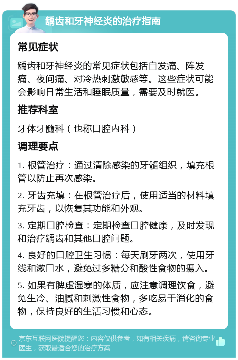 龋齿和牙神经炎的治疗指南 常见症状 龋齿和牙神经炎的常见症状包括自发痛、阵发痛、夜间痛、对冷热刺激敏感等。这些症状可能会影响日常生活和睡眠质量，需要及时就医。 推荐科室 牙体牙髓科（也称口腔内科） 调理要点 1. 根管治疗：通过清除感染的牙髓组织，填充根管以防止再次感染。 2. 牙齿充填：在根管治疗后，使用适当的材料填充牙齿，以恢复其功能和外观。 3. 定期口腔检查：定期检查口腔健康，及时发现和治疗龋齿和其他口腔问题。 4. 良好的口腔卫生习惯：每天刷牙两次，使用牙线和漱口水，避免过多糖分和酸性食物的摄入。 5. 如果有脾虚湿寒的体质，应注意调理饮食，避免生冷、油腻和刺激性食物，多吃易于消化的食物，保持良好的生活习惯和心态。