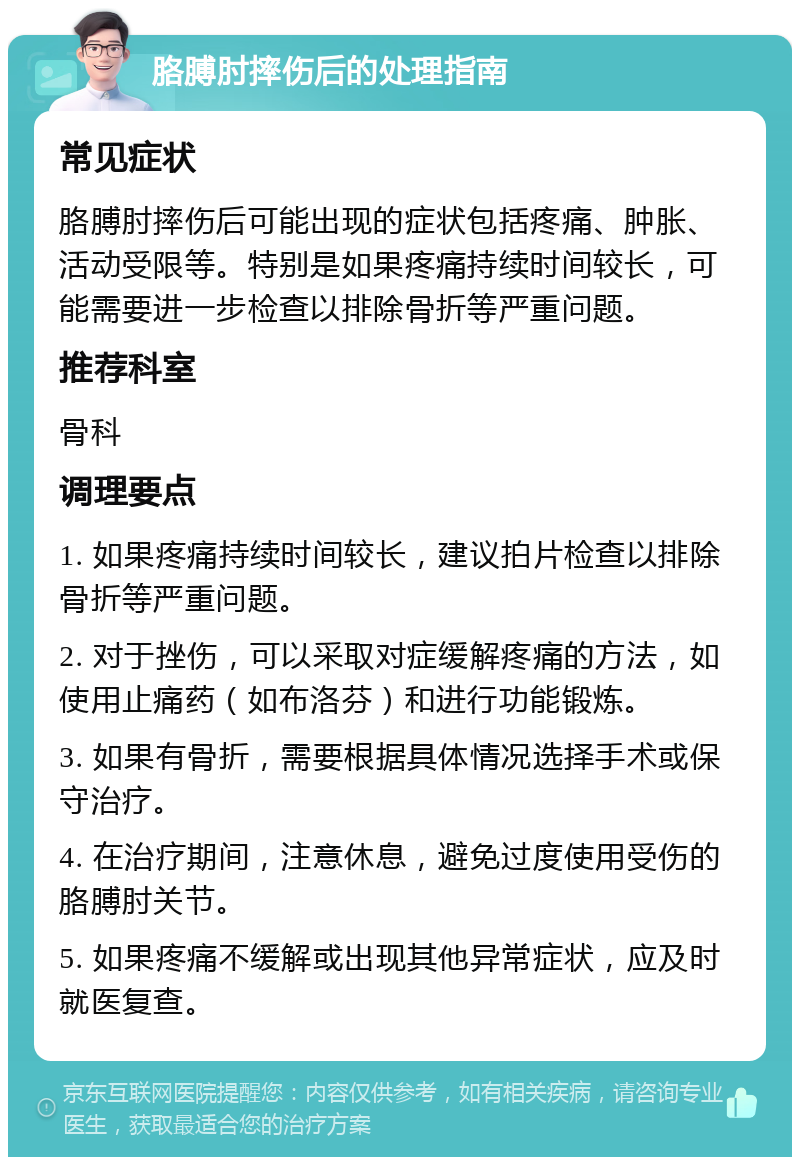 胳膊肘摔伤后的处理指南 常见症状 胳膊肘摔伤后可能出现的症状包括疼痛、肿胀、活动受限等。特别是如果疼痛持续时间较长，可能需要进一步检查以排除骨折等严重问题。 推荐科室 骨科 调理要点 1. 如果疼痛持续时间较长，建议拍片检查以排除骨折等严重问题。 2. 对于挫伤，可以采取对症缓解疼痛的方法，如使用止痛药（如布洛芬）和进行功能锻炼。 3. 如果有骨折，需要根据具体情况选择手术或保守治疗。 4. 在治疗期间，注意休息，避免过度使用受伤的胳膊肘关节。 5. 如果疼痛不缓解或出现其他异常症状，应及时就医复查。