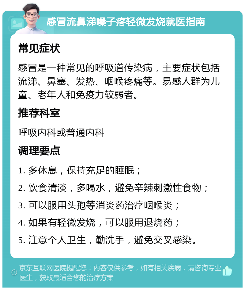 感冒流鼻涕嗓子疼轻微发烧就医指南 常见症状 感冒是一种常见的呼吸道传染病，主要症状包括流涕、鼻塞、发热、咽喉疼痛等。易感人群为儿童、老年人和免疫力较弱者。 推荐科室 呼吸内科或普通内科 调理要点 1. 多休息，保持充足的睡眠； 2. 饮食清淡，多喝水，避免辛辣刺激性食物； 3. 可以服用头孢等消炎药治疗咽喉炎； 4. 如果有轻微发烧，可以服用退烧药； 5. 注意个人卫生，勤洗手，避免交叉感染。