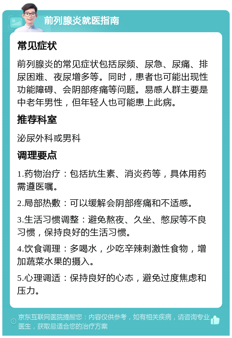 前列腺炎就医指南 常见症状 前列腺炎的常见症状包括尿频、尿急、尿痛、排尿困难、夜尿增多等。同时，患者也可能出现性功能障碍、会阴部疼痛等问题。易感人群主要是中老年男性，但年轻人也可能患上此病。 推荐科室 泌尿外科或男科 调理要点 1.药物治疗：包括抗生素、消炎药等，具体用药需遵医嘱。 2.局部热敷：可以缓解会阴部疼痛和不适感。 3.生活习惯调整：避免熬夜、久坐、憋尿等不良习惯，保持良好的生活习惯。 4.饮食调理：多喝水，少吃辛辣刺激性食物，增加蔬菜水果的摄入。 5.心理调适：保持良好的心态，避免过度焦虑和压力。