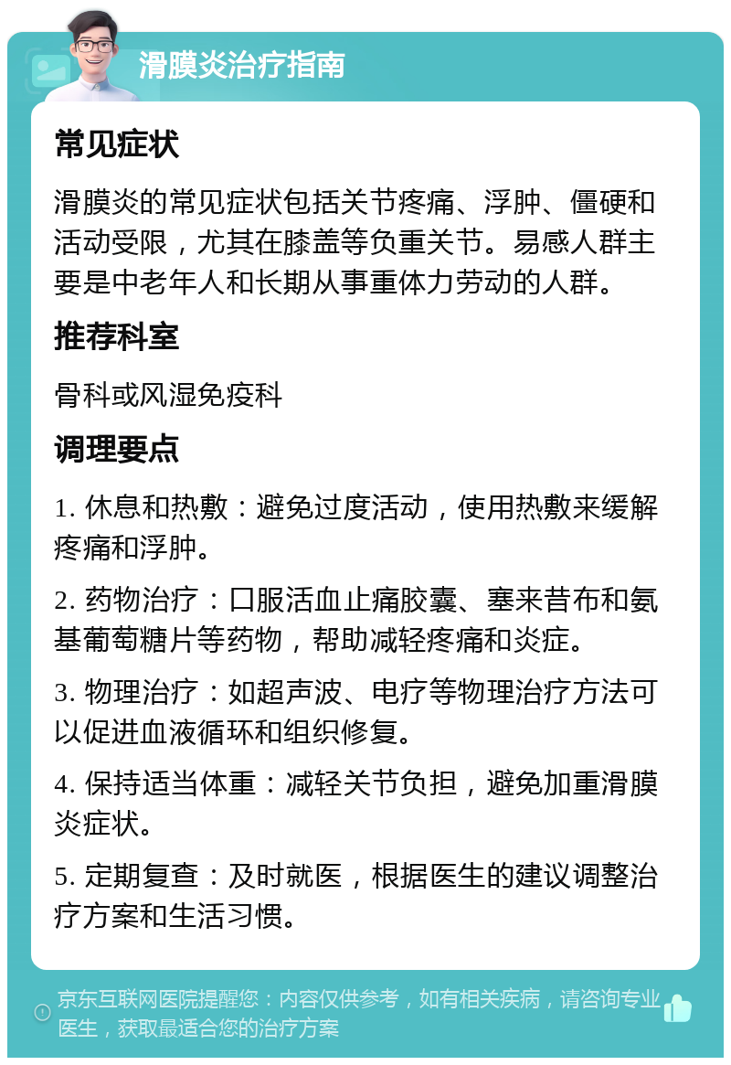 滑膜炎治疗指南 常见症状 滑膜炎的常见症状包括关节疼痛、浮肿、僵硬和活动受限，尤其在膝盖等负重关节。易感人群主要是中老年人和长期从事重体力劳动的人群。 推荐科室 骨科或风湿免疫科 调理要点 1. 休息和热敷：避免过度活动，使用热敷来缓解疼痛和浮肿。 2. 药物治疗：口服活血止痛胶囊、塞来昔布和氨基葡萄糖片等药物，帮助减轻疼痛和炎症。 3. 物理治疗：如超声波、电疗等物理治疗方法可以促进血液循环和组织修复。 4. 保持适当体重：减轻关节负担，避免加重滑膜炎症状。 5. 定期复查：及时就医，根据医生的建议调整治疗方案和生活习惯。