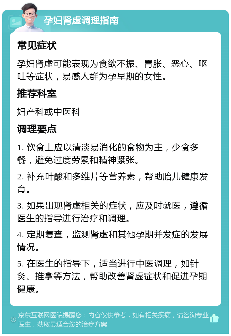 孕妇肾虚调理指南 常见症状 孕妇肾虚可能表现为食欲不振、胃胀、恶心、呕吐等症状，易感人群为孕早期的女性。 推荐科室 妇产科或中医科 调理要点 1. 饮食上应以清淡易消化的食物为主，少食多餐，避免过度劳累和精神紧张。 2. 补充叶酸和多维片等营养素，帮助胎儿健康发育。 3. 如果出现肾虚相关的症状，应及时就医，遵循医生的指导进行治疗和调理。 4. 定期复查，监测肾虚和其他孕期并发症的发展情况。 5. 在医生的指导下，适当进行中医调理，如针灸、推拿等方法，帮助改善肾虚症状和促进孕期健康。