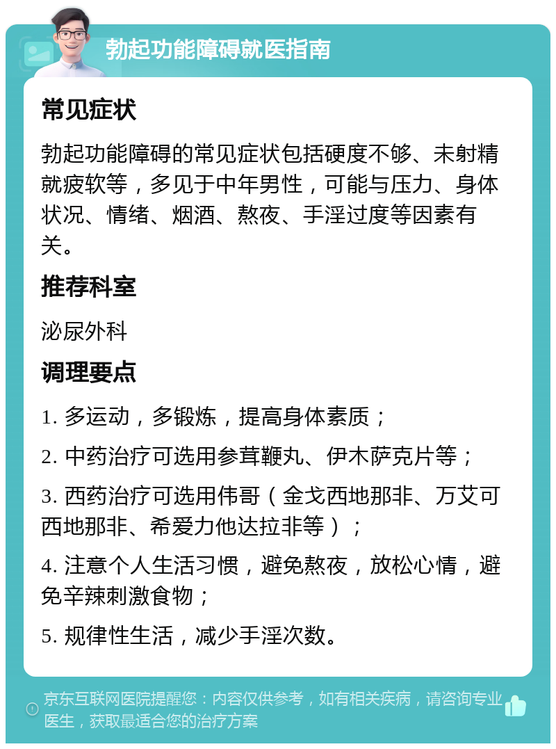 勃起功能障碍就医指南 常见症状 勃起功能障碍的常见症状包括硬度不够、未射精就疲软等，多见于中年男性，可能与压力、身体状况、情绪、烟酒、熬夜、手淫过度等因素有关。 推荐科室 泌尿外科 调理要点 1. 多运动，多锻炼，提高身体素质； 2. 中药治疗可选用参茸鞭丸、伊木萨克片等； 3. 西药治疗可选用伟哥（金戈西地那非、万艾可西地那非、希爱力他达拉非等）； 4. 注意个人生活习惯，避免熬夜，放松心情，避免辛辣刺激食物； 5. 规律性生活，减少手淫次数。