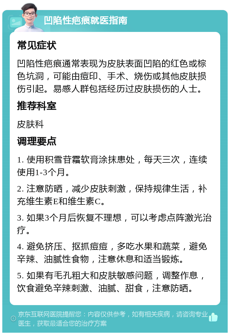 凹陷性疤痕就医指南 常见症状 凹陷性疤痕通常表现为皮肤表面凹陷的红色或棕色坑洞，可能由痘印、手术、烧伤或其他皮肤损伤引起。易感人群包括经历过皮肤损伤的人士。 推荐科室 皮肤科 调理要点 1. 使用积雪苷霜软膏涂抹患处，每天三次，连续使用1-3个月。 2. 注意防晒，减少皮肤刺激，保持规律生活，补充维生素E和维生素C。 3. 如果3个月后恢复不理想，可以考虑点阵激光治疗。 4. 避免挤压、抠抓痘痘，多吃水果和蔬菜，避免辛辣、油腻性食物，注意休息和适当锻炼。 5. 如果有毛孔粗大和皮肤敏感问题，调整作息，饮食避免辛辣刺激、油腻、甜食，注意防晒。