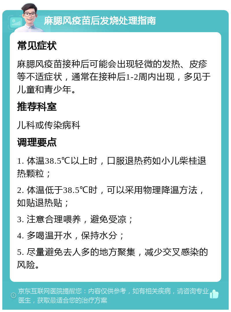 麻腮风疫苗后发烧处理指南 常见症状 麻腮风疫苗接种后可能会出现轻微的发热、皮疹等不适症状，通常在接种后1-2周内出现，多见于儿童和青少年。 推荐科室 儿科或传染病科 调理要点 1. 体温38.5℃以上时，口服退热药如小儿柴桂退热颗粒； 2. 体温低于38.5℃时，可以采用物理降温方法，如贴退热贴； 3. 注意合理喂养，避免受凉； 4. 多喝温开水，保持水分； 5. 尽量避免去人多的地方聚集，减少交叉感染的风险。