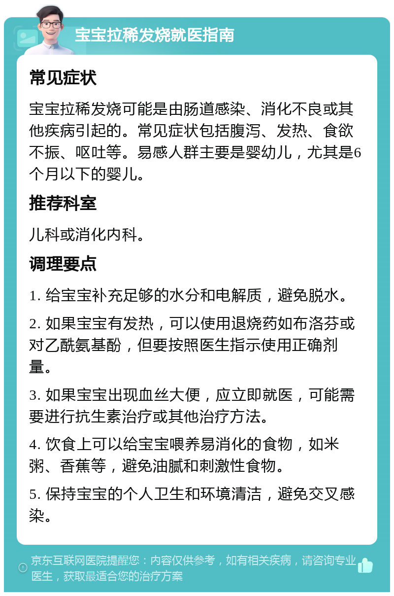 宝宝拉稀发烧就医指南 常见症状 宝宝拉稀发烧可能是由肠道感染、消化不良或其他疾病引起的。常见症状包括腹泻、发热、食欲不振、呕吐等。易感人群主要是婴幼儿，尤其是6个月以下的婴儿。 推荐科室 儿科或消化内科。 调理要点 1. 给宝宝补充足够的水分和电解质，避免脱水。 2. 如果宝宝有发热，可以使用退烧药如布洛芬或对乙酰氨基酚，但要按照医生指示使用正确剂量。 3. 如果宝宝出现血丝大便，应立即就医，可能需要进行抗生素治疗或其他治疗方法。 4. 饮食上可以给宝宝喂养易消化的食物，如米粥、香蕉等，避免油腻和刺激性食物。 5. 保持宝宝的个人卫生和环境清洁，避免交叉感染。