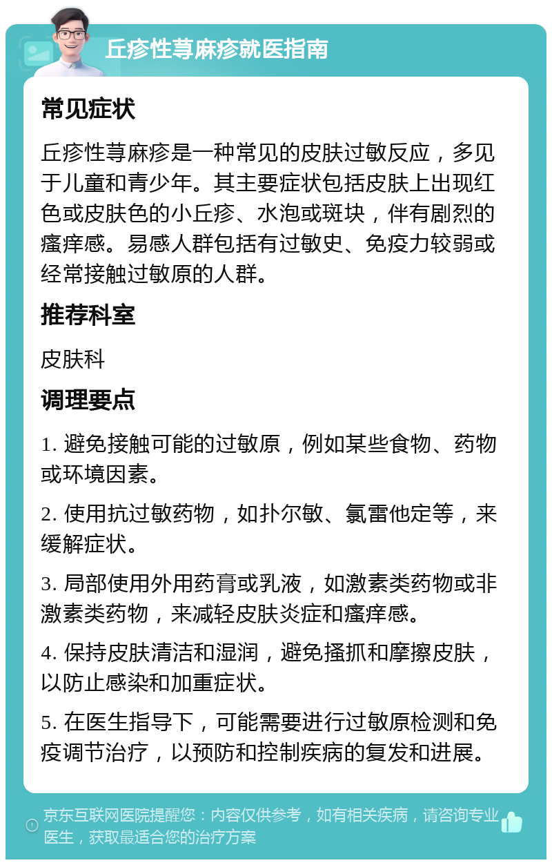 丘疹性荨麻疹就医指南 常见症状 丘疹性荨麻疹是一种常见的皮肤过敏反应，多见于儿童和青少年。其主要症状包括皮肤上出现红色或皮肤色的小丘疹、水泡或斑块，伴有剧烈的瘙痒感。易感人群包括有过敏史、免疫力较弱或经常接触过敏原的人群。 推荐科室 皮肤科 调理要点 1. 避免接触可能的过敏原，例如某些食物、药物或环境因素。 2. 使用抗过敏药物，如扑尔敏、氯雷他定等，来缓解症状。 3. 局部使用外用药膏或乳液，如激素类药物或非激素类药物，来减轻皮肤炎症和瘙痒感。 4. 保持皮肤清洁和湿润，避免搔抓和摩擦皮肤，以防止感染和加重症状。 5. 在医生指导下，可能需要进行过敏原检测和免疫调节治疗，以预防和控制疾病的复发和进展。