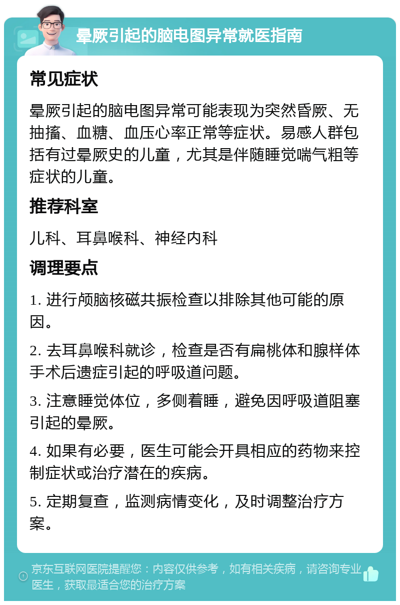 晕厥引起的脑电图异常就医指南 常见症状 晕厥引起的脑电图异常可能表现为突然昏厥、无抽搐、血糖、血压心率正常等症状。易感人群包括有过晕厥史的儿童，尤其是伴随睡觉喘气粗等症状的儿童。 推荐科室 儿科、耳鼻喉科、神经内科 调理要点 1. 进行颅脑核磁共振检查以排除其他可能的原因。 2. 去耳鼻喉科就诊，检查是否有扁桃体和腺样体手术后遗症引起的呼吸道问题。 3. 注意睡觉体位，多侧着睡，避免因呼吸道阻塞引起的晕厥。 4. 如果有必要，医生可能会开具相应的药物来控制症状或治疗潜在的疾病。 5. 定期复查，监测病情变化，及时调整治疗方案。