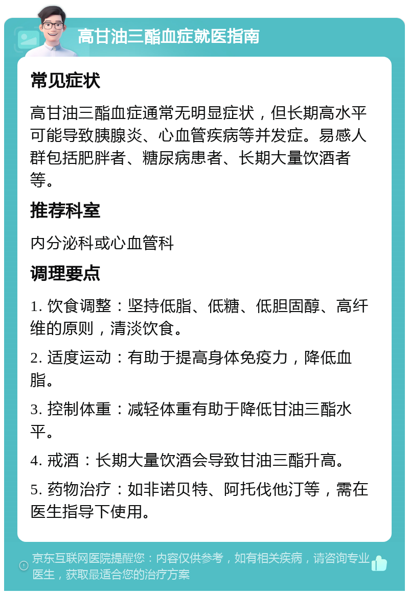 高甘油三酯血症就医指南 常见症状 高甘油三酯血症通常无明显症状，但长期高水平可能导致胰腺炎、心血管疾病等并发症。易感人群包括肥胖者、糖尿病患者、长期大量饮酒者等。 推荐科室 内分泌科或心血管科 调理要点 1. 饮食调整：坚持低脂、低糖、低胆固醇、高纤维的原则，清淡饮食。 2. 适度运动：有助于提高身体免疫力，降低血脂。 3. 控制体重：减轻体重有助于降低甘油三酯水平。 4. 戒酒：长期大量饮酒会导致甘油三酯升高。 5. 药物治疗：如非诺贝特、阿托伐他汀等，需在医生指导下使用。