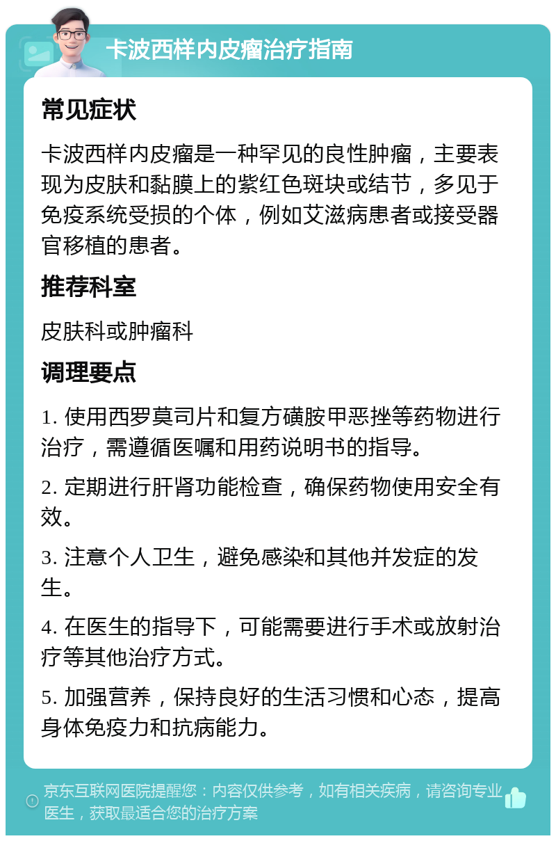 卡波西样内皮瘤治疗指南 常见症状 卡波西样内皮瘤是一种罕见的良性肿瘤，主要表现为皮肤和黏膜上的紫红色斑块或结节，多见于免疫系统受损的个体，例如艾滋病患者或接受器官移植的患者。 推荐科室 皮肤科或肿瘤科 调理要点 1. 使用西罗莫司片和复方磺胺甲恶挫等药物进行治疗，需遵循医嘱和用药说明书的指导。 2. 定期进行肝肾功能检查，确保药物使用安全有效。 3. 注意个人卫生，避免感染和其他并发症的发生。 4. 在医生的指导下，可能需要进行手术或放射治疗等其他治疗方式。 5. 加强营养，保持良好的生活习惯和心态，提高身体免疫力和抗病能力。