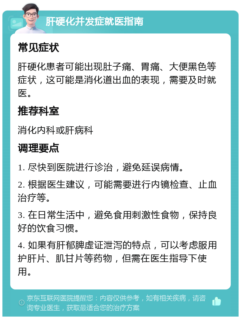 肝硬化并发症就医指南 常见症状 肝硬化患者可能出现肚子痛、胃痛、大便黑色等症状，这可能是消化道出血的表现，需要及时就医。 推荐科室 消化内科或肝病科 调理要点 1. 尽快到医院进行诊治，避免延误病情。 2. 根据医生建议，可能需要进行内镜检查、止血治疗等。 3. 在日常生活中，避免食用刺激性食物，保持良好的饮食习惯。 4. 如果有肝郁脾虚证泄泻的特点，可以考虑服用护肝片、肌甘片等药物，但需在医生指导下使用。