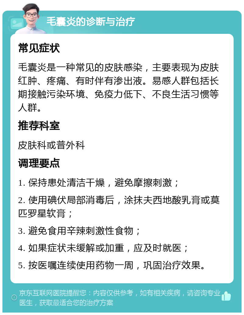 毛囊炎的诊断与治疗 常见症状 毛囊炎是一种常见的皮肤感染，主要表现为皮肤红肿、疼痛、有时伴有渗出液。易感人群包括长期接触污染环境、免疫力低下、不良生活习惯等人群。 推荐科室 皮肤科或普外科 调理要点 1. 保持患处清洁干燥，避免摩擦刺激； 2. 使用碘伏局部消毒后，涂抹夫西地酸乳膏或莫匹罗星软膏； 3. 避免食用辛辣刺激性食物； 4. 如果症状未缓解或加重，应及时就医； 5. 按医嘱连续使用药物一周，巩固治疗效果。