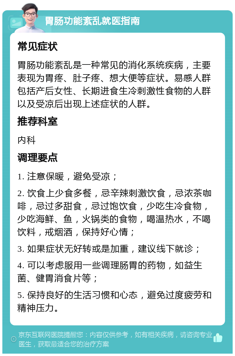 胃肠功能紊乱就医指南 常见症状 胃肠功能紊乱是一种常见的消化系统疾病，主要表现为胃疼、肚子疼、想大便等症状。易感人群包括产后女性、长期进食生冷刺激性食物的人群以及受凉后出现上述症状的人群。 推荐科室 内科 调理要点 1. 注意保暖，避免受凉； 2. 饮食上少食多餐，忌辛辣刺激饮食，忌浓茶咖啡，忌过多甜食，忌过饱饮食，少吃生冷食物，少吃海鲜、鱼，火锅类的食物，喝温热水，不喝饮料，戒烟酒，保持好心情； 3. 如果症状无好转或是加重，建议线下就诊； 4. 可以考虑服用一些调理肠胃的药物，如益生菌、健胃消食片等； 5. 保持良好的生活习惯和心态，避免过度疲劳和精神压力。