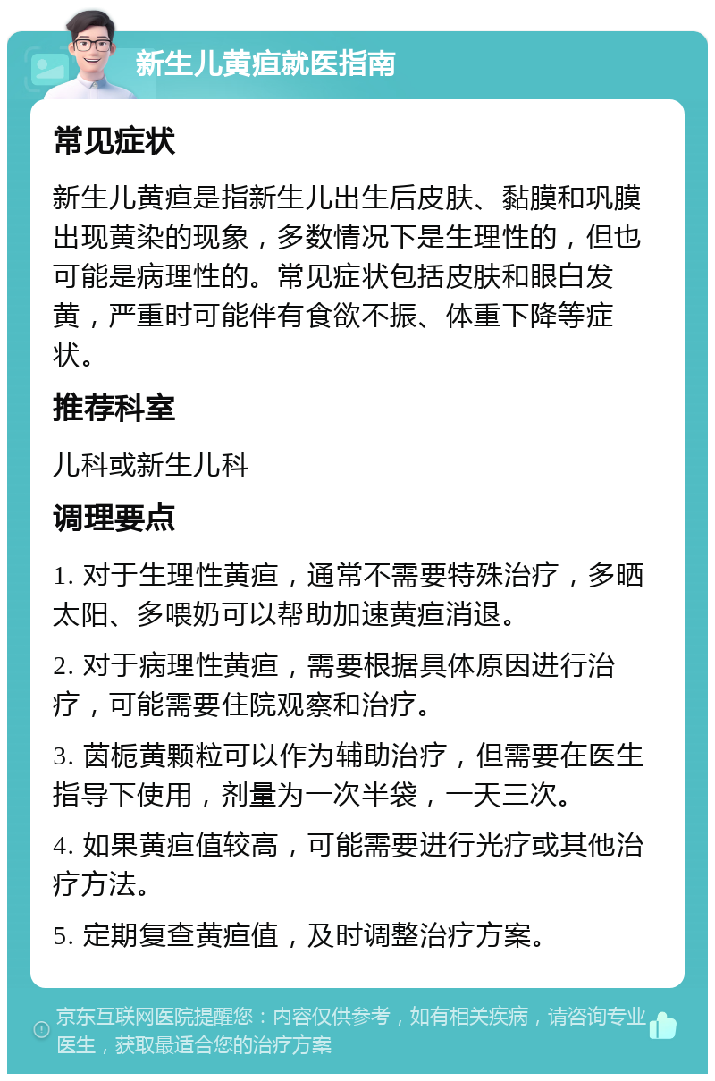 新生儿黄疸就医指南 常见症状 新生儿黄疸是指新生儿出生后皮肤、黏膜和巩膜出现黄染的现象，多数情况下是生理性的，但也可能是病理性的。常见症状包括皮肤和眼白发黄，严重时可能伴有食欲不振、体重下降等症状。 推荐科室 儿科或新生儿科 调理要点 1. 对于生理性黄疸，通常不需要特殊治疗，多晒太阳、多喂奶可以帮助加速黄疸消退。 2. 对于病理性黄疸，需要根据具体原因进行治疗，可能需要住院观察和治疗。 3. 茵栀黄颗粒可以作为辅助治疗，但需要在医生指导下使用，剂量为一次半袋，一天三次。 4. 如果黄疸值较高，可能需要进行光疗或其他治疗方法。 5. 定期复查黄疸值，及时调整治疗方案。