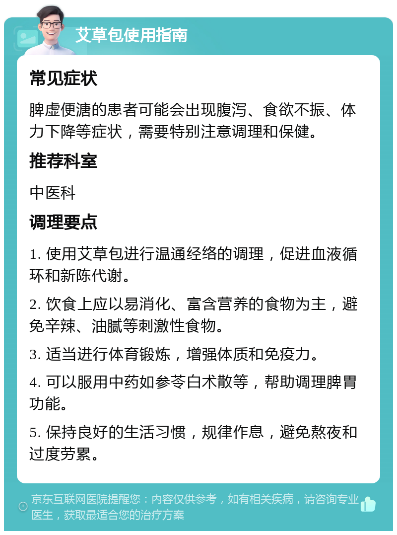 艾草包使用指南 常见症状 脾虚便溏的患者可能会出现腹泻、食欲不振、体力下降等症状，需要特别注意调理和保健。 推荐科室 中医科 调理要点 1. 使用艾草包进行温通经络的调理，促进血液循环和新陈代谢。 2. 饮食上应以易消化、富含营养的食物为主，避免辛辣、油腻等刺激性食物。 3. 适当进行体育锻炼，增强体质和免疫力。 4. 可以服用中药如参苓白术散等，帮助调理脾胃功能。 5. 保持良好的生活习惯，规律作息，避免熬夜和过度劳累。