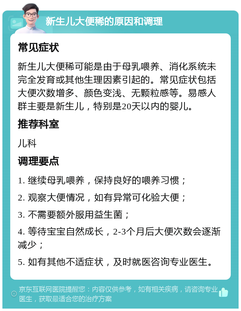 新生儿大便稀的原因和调理 常见症状 新生儿大便稀可能是由于母乳喂养、消化系统未完全发育或其他生理因素引起的。常见症状包括大便次数增多、颜色变浅、无颗粒感等。易感人群主要是新生儿，特别是20天以内的婴儿。 推荐科室 儿科 调理要点 1. 继续母乳喂养，保持良好的喂养习惯； 2. 观察大便情况，如有异常可化验大便； 3. 不需要额外服用益生菌； 4. 等待宝宝自然成长，2-3个月后大便次数会逐渐减少； 5. 如有其他不适症状，及时就医咨询专业医生。