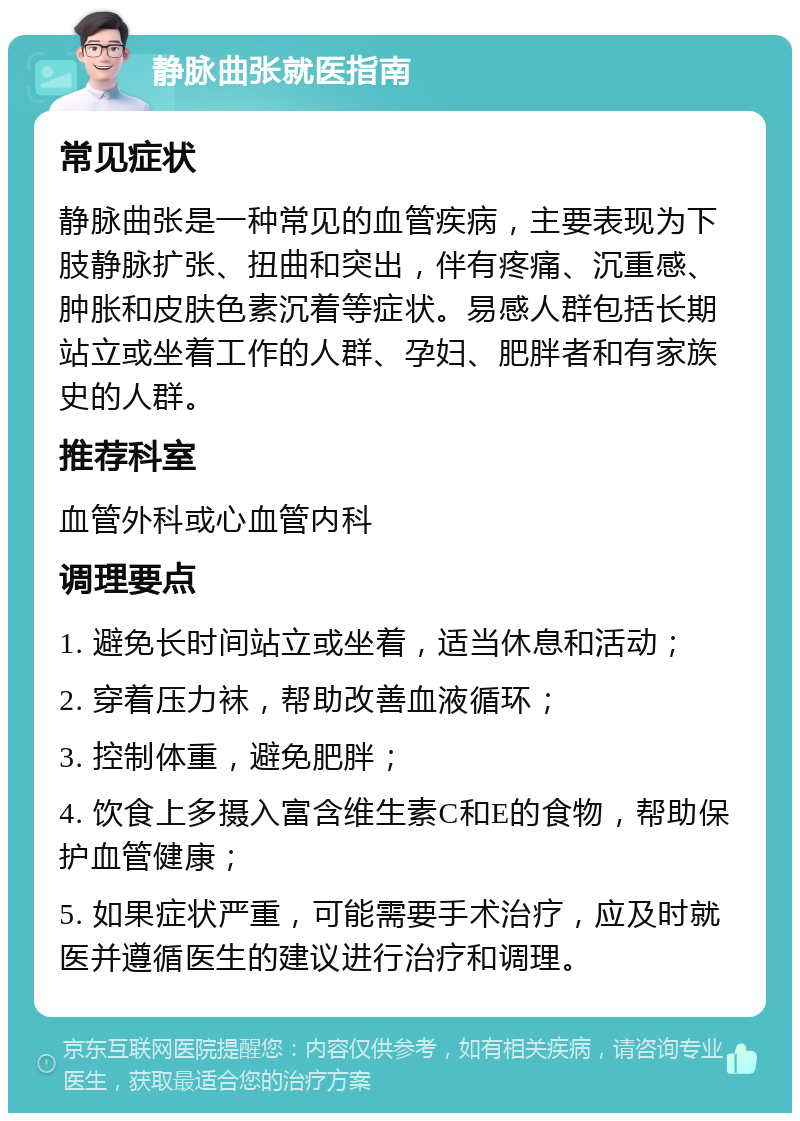 静脉曲张就医指南 常见症状 静脉曲张是一种常见的血管疾病，主要表现为下肢静脉扩张、扭曲和突出，伴有疼痛、沉重感、肿胀和皮肤色素沉着等症状。易感人群包括长期站立或坐着工作的人群、孕妇、肥胖者和有家族史的人群。 推荐科室 血管外科或心血管内科 调理要点 1. 避免长时间站立或坐着，适当休息和活动； 2. 穿着压力袜，帮助改善血液循环； 3. 控制体重，避免肥胖； 4. 饮食上多摄入富含维生素C和E的食物，帮助保护血管健康； 5. 如果症状严重，可能需要手术治疗，应及时就医并遵循医生的建议进行治疗和调理。