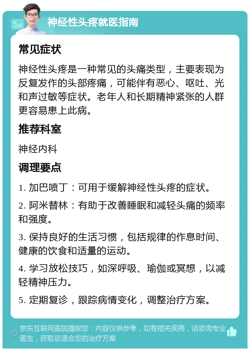 神经性头疼就医指南 常见症状 神经性头疼是一种常见的头痛类型，主要表现为反复发作的头部疼痛，可能伴有恶心、呕吐、光和声过敏等症状。老年人和长期精神紧张的人群更容易患上此病。 推荐科室 神经内科 调理要点 1. 加巴喷丁：可用于缓解神经性头疼的症状。 2. 阿米替林：有助于改善睡眠和减轻头痛的频率和强度。 3. 保持良好的生活习惯，包括规律的作息时间、健康的饮食和适量的运动。 4. 学习放松技巧，如深呼吸、瑜伽或冥想，以减轻精神压力。 5. 定期复诊，跟踪病情变化，调整治疗方案。