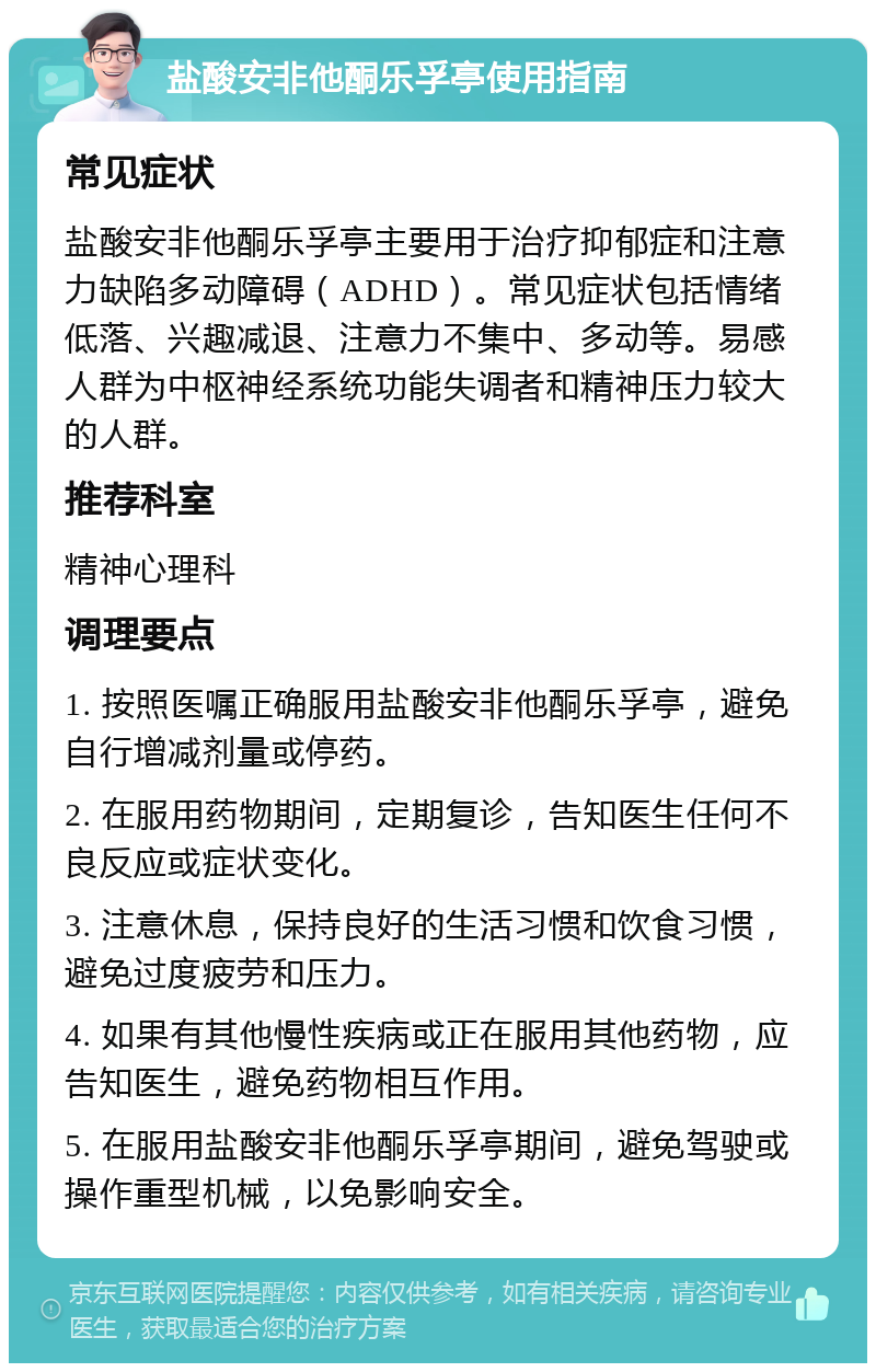 盐酸安非他酮乐孚亭使用指南 常见症状 盐酸安非他酮乐孚亭主要用于治疗抑郁症和注意力缺陷多动障碍（ADHD）。常见症状包括情绪低落、兴趣减退、注意力不集中、多动等。易感人群为中枢神经系统功能失调者和精神压力较大的人群。 推荐科室 精神心理科 调理要点 1. 按照医嘱正确服用盐酸安非他酮乐孚亭，避免自行增减剂量或停药。 2. 在服用药物期间，定期复诊，告知医生任何不良反应或症状变化。 3. 注意休息，保持良好的生活习惯和饮食习惯，避免过度疲劳和压力。 4. 如果有其他慢性疾病或正在服用其他药物，应告知医生，避免药物相互作用。 5. 在服用盐酸安非他酮乐孚亭期间，避免驾驶或操作重型机械，以免影响安全。