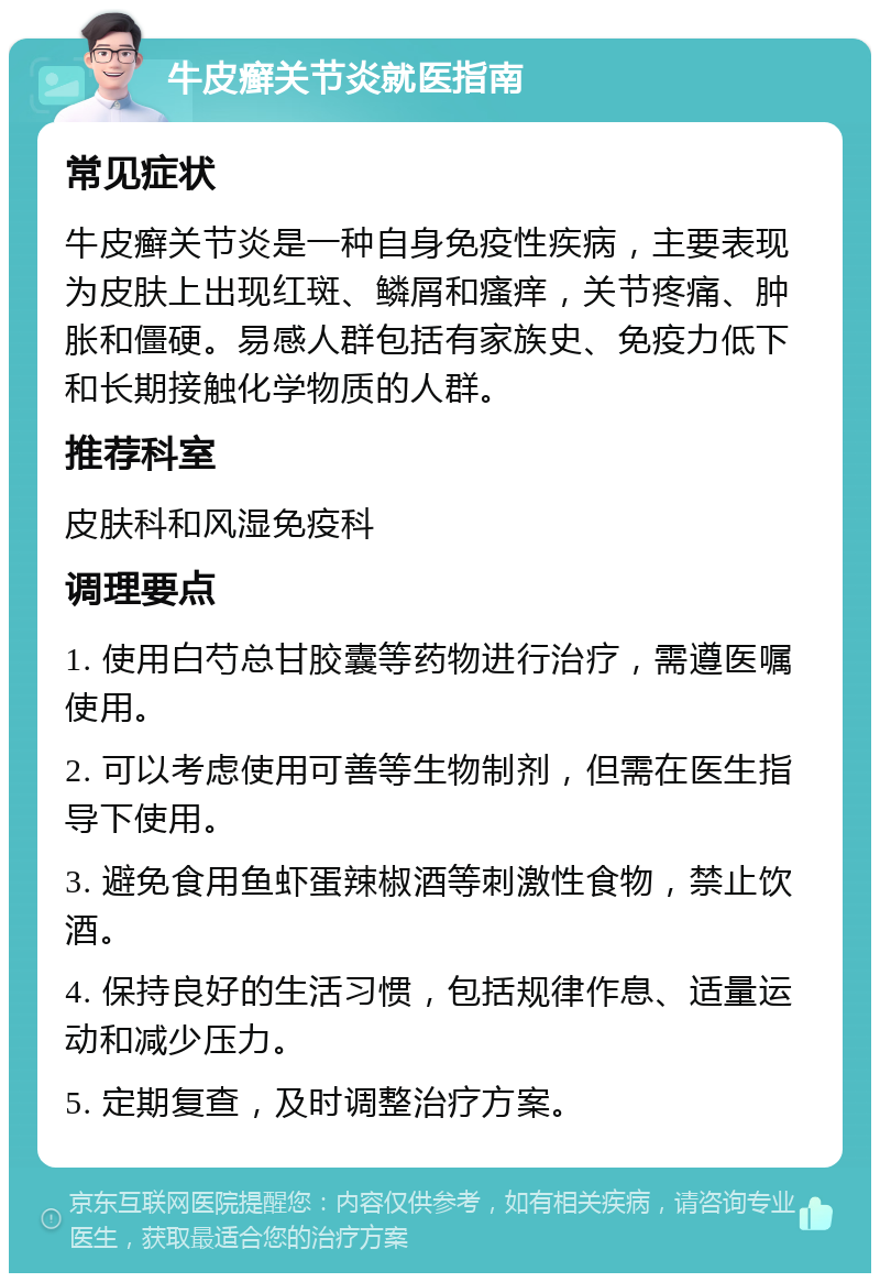 牛皮癣关节炎就医指南 常见症状 牛皮癣关节炎是一种自身免疫性疾病，主要表现为皮肤上出现红斑、鳞屑和瘙痒，关节疼痛、肿胀和僵硬。易感人群包括有家族史、免疫力低下和长期接触化学物质的人群。 推荐科室 皮肤科和风湿免疫科 调理要点 1. 使用白芍总甘胶囊等药物进行治疗，需遵医嘱使用。 2. 可以考虑使用可善等生物制剂，但需在医生指导下使用。 3. 避免食用鱼虾蛋辣椒酒等刺激性食物，禁止饮酒。 4. 保持良好的生活习惯，包括规律作息、适量运动和减少压力。 5. 定期复查，及时调整治疗方案。