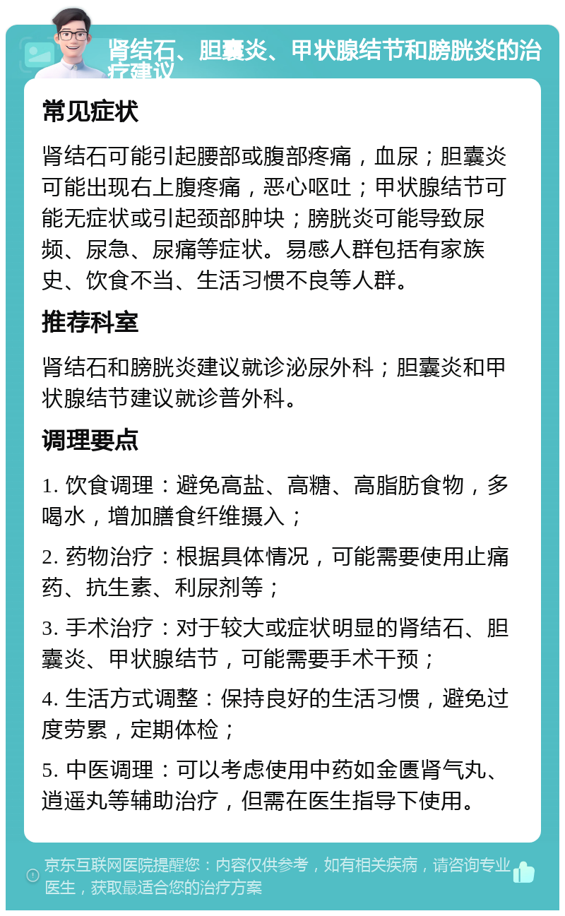 肾结石、胆囊炎、甲状腺结节和膀胱炎的治疗建议 常见症状 肾结石可能引起腰部或腹部疼痛，血尿；胆囊炎可能出现右上腹疼痛，恶心呕吐；甲状腺结节可能无症状或引起颈部肿块；膀胱炎可能导致尿频、尿急、尿痛等症状。易感人群包括有家族史、饮食不当、生活习惯不良等人群。 推荐科室 肾结石和膀胱炎建议就诊泌尿外科；胆囊炎和甲状腺结节建议就诊普外科。 调理要点 1. 饮食调理：避免高盐、高糖、高脂肪食物，多喝水，增加膳食纤维摄入； 2. 药物治疗：根据具体情况，可能需要使用止痛药、抗生素、利尿剂等； 3. 手术治疗：对于较大或症状明显的肾结石、胆囊炎、甲状腺结节，可能需要手术干预； 4. 生活方式调整：保持良好的生活习惯，避免过度劳累，定期体检； 5. 中医调理：可以考虑使用中药如金匮肾气丸、逍遥丸等辅助治疗，但需在医生指导下使用。