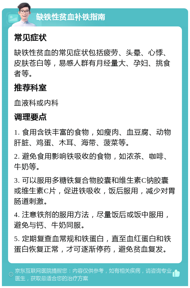 缺铁性贫血补铁指南 常见症状 缺铁性贫血的常见症状包括疲劳、头晕、心悸、皮肤苍白等，易感人群有月经量大、孕妇、挑食者等。 推荐科室 血液科或内科 调理要点 1. 食用含铁丰富的食物，如瘦肉、血豆腐、动物肝脏、鸡蛋、木耳、海带、菠菜等。 2. 避免食用影响铁吸收的食物，如浓茶、咖啡、牛奶等。 3. 可以服用多糖铁复合物胶囊和维生素C钠胶囊或维生素C片，促进铁吸收，饭后服用，减少对胃肠道刺激。 4. 注意铁剂的服用方法，尽量饭后或饭中服用，避免与钙、牛奶同服。 5. 定期复查血常规和铁蛋白，直至血红蛋白和铁蛋白恢复正常，才可逐渐停药，避免贫血复发。