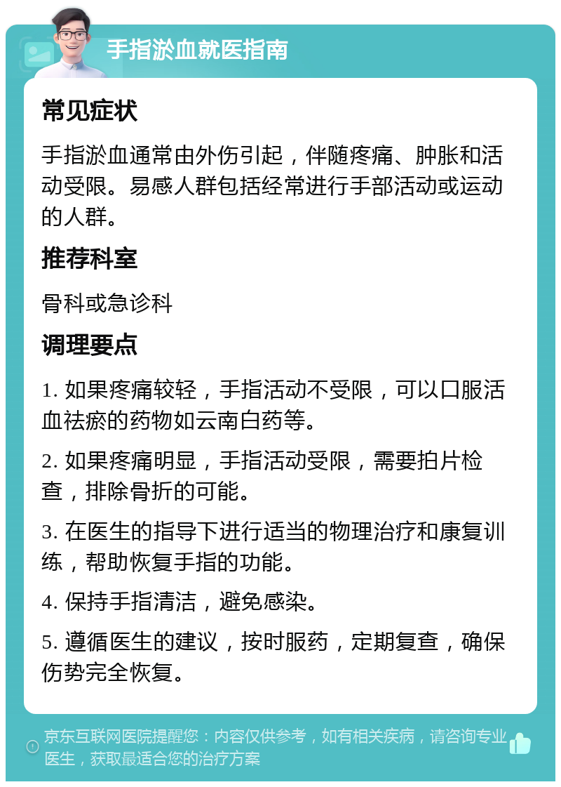 手指淤血就医指南 常见症状 手指淤血通常由外伤引起，伴随疼痛、肿胀和活动受限。易感人群包括经常进行手部活动或运动的人群。 推荐科室 骨科或急诊科 调理要点 1. 如果疼痛较轻，手指活动不受限，可以口服活血祛瘀的药物如云南白药等。 2. 如果疼痛明显，手指活动受限，需要拍片检查，排除骨折的可能。 3. 在医生的指导下进行适当的物理治疗和康复训练，帮助恢复手指的功能。 4. 保持手指清洁，避免感染。 5. 遵循医生的建议，按时服药，定期复查，确保伤势完全恢复。