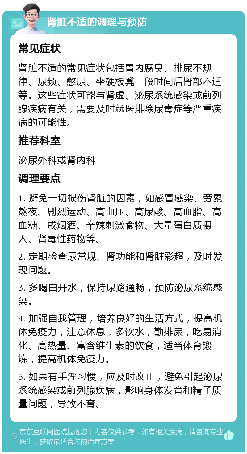 肾脏不适的调理与预防 常见症状 肾脏不适的常见症状包括胃内腐臭、排尿不规律、尿频、憋尿、坐硬板凳一段时间后肾部不适等。这些症状可能与肾虚、泌尿系统感染或前列腺疾病有关，需要及时就医排除尿毒症等严重疾病的可能性。 推荐科室 泌尿外科或肾内科 调理要点 1. 避免一切损伤肾脏的因素，如感冒感染、劳累熬夜、剧烈运动、高血压、高尿酸、高血脂、高血糖、戒烟酒、辛辣刺激食物、大量蛋白质摄入、肾毒性药物等。 2. 定期检查尿常规、肾功能和肾脏彩超，及时发现问题。 3. 多喝白开水，保持尿路通畅，预防泌尿系统感染。 4. 加强自我管理，培养良好的生活方式，提高机体免疫力，注意休息，多饮水，勤排尿，吃易消化、高热量、富含维生素的饮食，适当体育锻炼，提高机体免疫力。 5. 如果有手淫习惯，应及时改正，避免引起泌尿系统感染或前列腺疾病，影响身体发育和精子质量问题，导致不育。