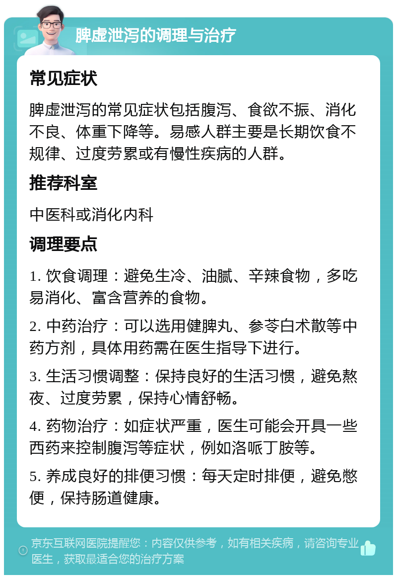 脾虚泄泻的调理与治疗 常见症状 脾虚泄泻的常见症状包括腹泻、食欲不振、消化不良、体重下降等。易感人群主要是长期饮食不规律、过度劳累或有慢性疾病的人群。 推荐科室 中医科或消化内科 调理要点 1. 饮食调理：避免生冷、油腻、辛辣食物，多吃易消化、富含营养的食物。 2. 中药治疗：可以选用健脾丸、参苓白术散等中药方剂，具体用药需在医生指导下进行。 3. 生活习惯调整：保持良好的生活习惯，避免熬夜、过度劳累，保持心情舒畅。 4. 药物治疗：如症状严重，医生可能会开具一些西药来控制腹泻等症状，例如洛哌丁胺等。 5. 养成良好的排便习惯：每天定时排便，避免憋便，保持肠道健康。