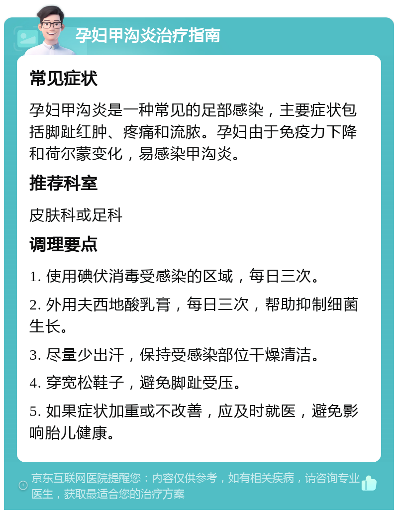 孕妇甲沟炎治疗指南 常见症状 孕妇甲沟炎是一种常见的足部感染，主要症状包括脚趾红肿、疼痛和流脓。孕妇由于免疫力下降和荷尔蒙变化，易感染甲沟炎。 推荐科室 皮肤科或足科 调理要点 1. 使用碘伏消毒受感染的区域，每日三次。 2. 外用夫西地酸乳膏，每日三次，帮助抑制细菌生长。 3. 尽量少出汗，保持受感染部位干燥清洁。 4. 穿宽松鞋子，避免脚趾受压。 5. 如果症状加重或不改善，应及时就医，避免影响胎儿健康。