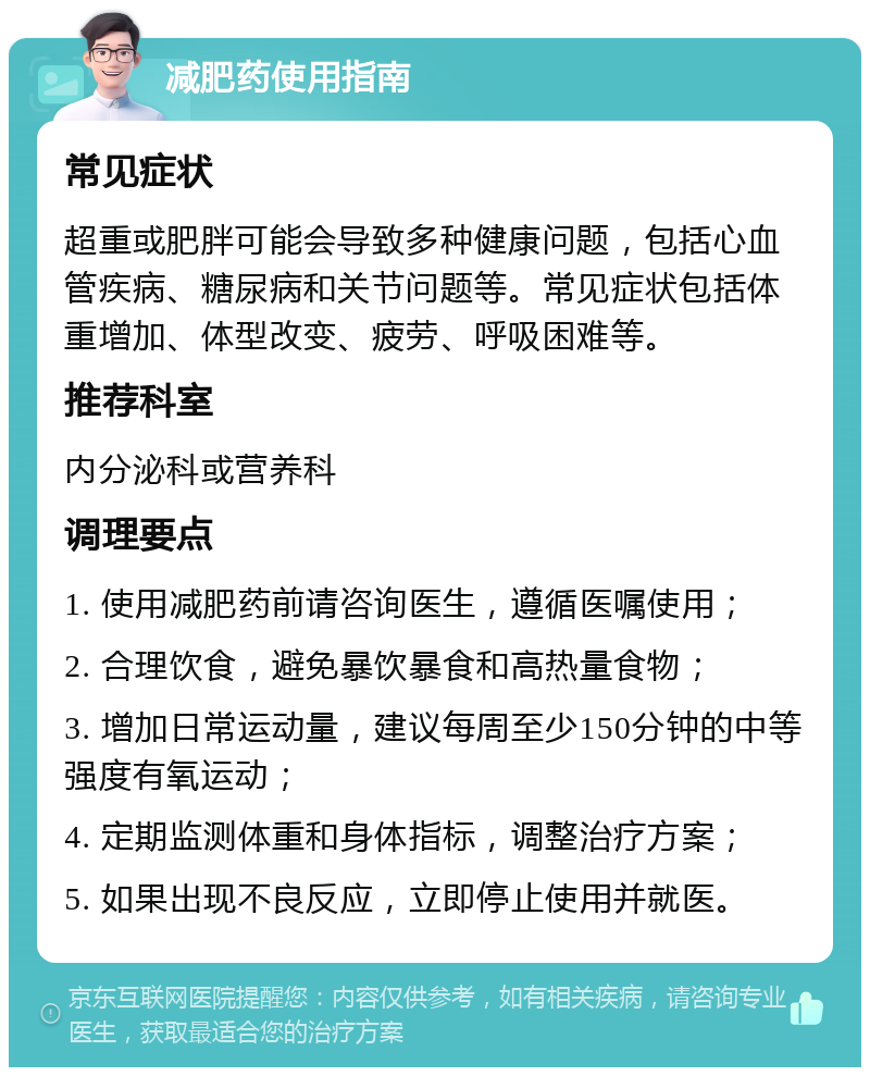 减肥药使用指南 常见症状 超重或肥胖可能会导致多种健康问题，包括心血管疾病、糖尿病和关节问题等。常见症状包括体重增加、体型改变、疲劳、呼吸困难等。 推荐科室 内分泌科或营养科 调理要点 1. 使用减肥药前请咨询医生，遵循医嘱使用； 2. 合理饮食，避免暴饮暴食和高热量食物； 3. 增加日常运动量，建议每周至少150分钟的中等强度有氧运动； 4. 定期监测体重和身体指标，调整治疗方案； 5. 如果出现不良反应，立即停止使用并就医。