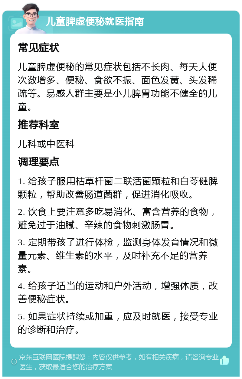 儿童脾虚便秘就医指南 常见症状 儿童脾虚便秘的常见症状包括不长肉、每天大便次数增多、便秘、食欲不振、面色发黄、头发稀疏等。易感人群主要是小儿脾胃功能不健全的儿童。 推荐科室 儿科或中医科 调理要点 1. 给孩子服用枯草杆菌二联活菌颗粒和白苓健脾颗粒，帮助改善肠道菌群，促进消化吸收。 2. 饮食上要注意多吃易消化、富含营养的食物，避免过于油腻、辛辣的食物刺激肠胃。 3. 定期带孩子进行体检，监测身体发育情况和微量元素、维生素的水平，及时补充不足的营养素。 4. 给孩子适当的运动和户外活动，增强体质，改善便秘症状。 5. 如果症状持续或加重，应及时就医，接受专业的诊断和治疗。