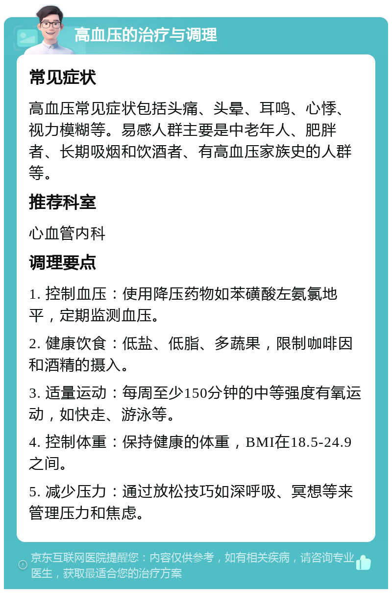 高血压的治疗与调理 常见症状 高血压常见症状包括头痛、头晕、耳鸣、心悸、视力模糊等。易感人群主要是中老年人、肥胖者、长期吸烟和饮酒者、有高血压家族史的人群等。 推荐科室 心血管内科 调理要点 1. 控制血压：使用降压药物如苯磺酸左氨氯地平，定期监测血压。 2. 健康饮食：低盐、低脂、多蔬果，限制咖啡因和酒精的摄入。 3. 适量运动：每周至少150分钟的中等强度有氧运动，如快走、游泳等。 4. 控制体重：保持健康的体重，BMI在18.5-24.9之间。 5. 减少压力：通过放松技巧如深呼吸、冥想等来管理压力和焦虑。