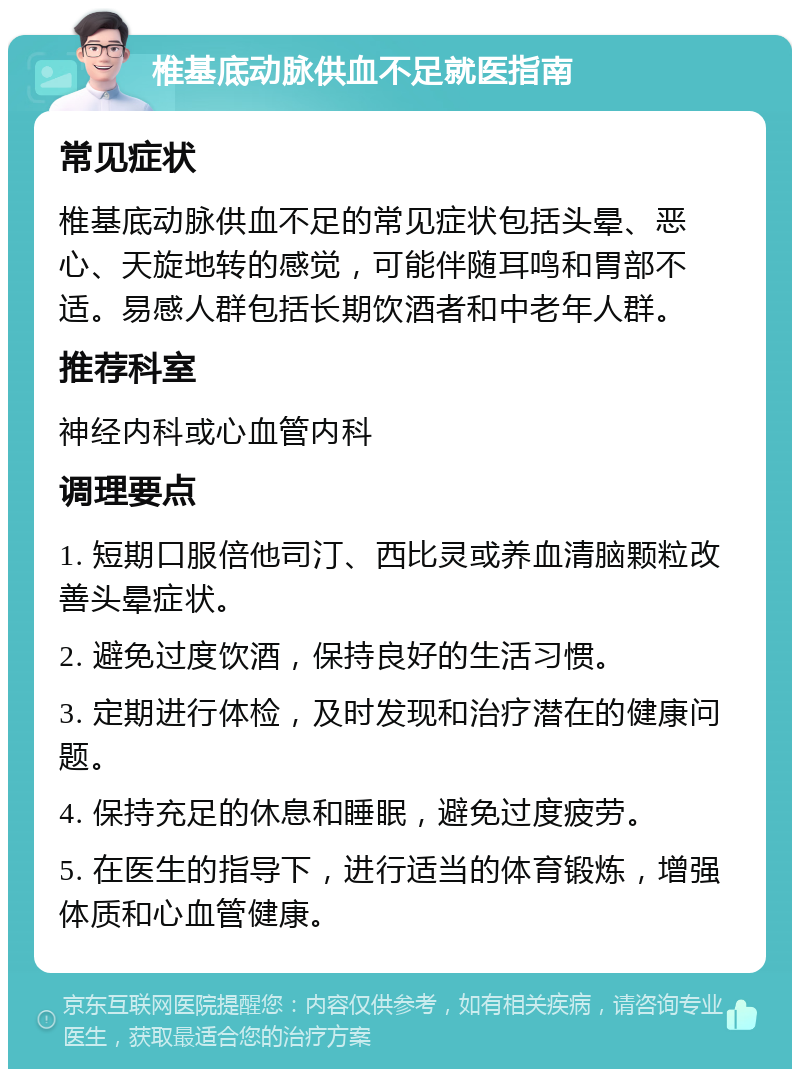 椎基底动脉供血不足就医指南 常见症状 椎基底动脉供血不足的常见症状包括头晕、恶心、天旋地转的感觉，可能伴随耳鸣和胃部不适。易感人群包括长期饮酒者和中老年人群。 推荐科室 神经内科或心血管内科 调理要点 1. 短期口服倍他司汀、西比灵或养血清脑颗粒改善头晕症状。 2. 避免过度饮酒，保持良好的生活习惯。 3. 定期进行体检，及时发现和治疗潜在的健康问题。 4. 保持充足的休息和睡眠，避免过度疲劳。 5. 在医生的指导下，进行适当的体育锻炼，增强体质和心血管健康。