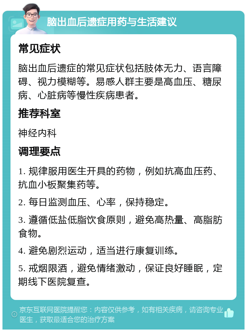 脑出血后遗症用药与生活建议 常见症状 脑出血后遗症的常见症状包括肢体无力、语言障碍、视力模糊等。易感人群主要是高血压、糖尿病、心脏病等慢性疾病患者。 推荐科室 神经内科 调理要点 1. 规律服用医生开具的药物，例如抗高血压药、抗血小板聚集药等。 2. 每日监测血压、心率，保持稳定。 3. 遵循低盐低脂饮食原则，避免高热量、高脂肪食物。 4. 避免剧烈运动，适当进行康复训练。 5. 戒烟限酒，避免情绪激动，保证良好睡眠，定期线下医院复查。