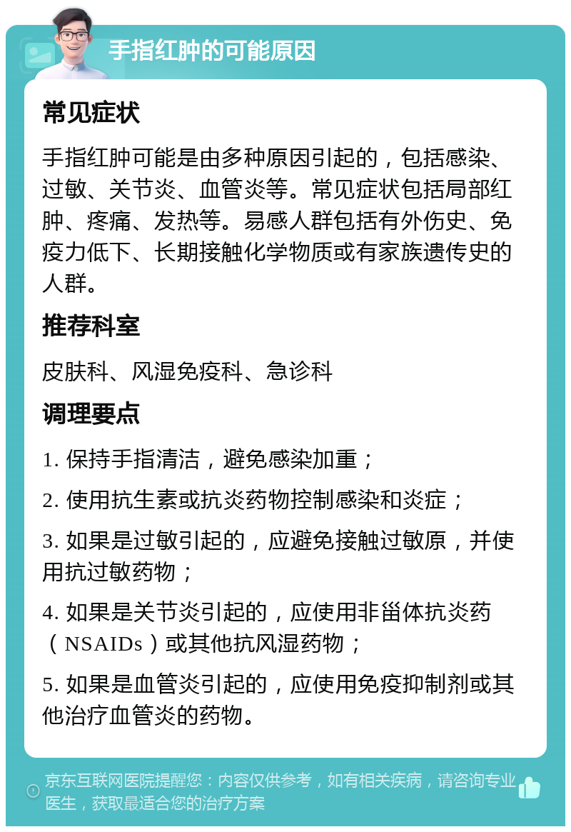 手指红肿的可能原因 常见症状 手指红肿可能是由多种原因引起的，包括感染、过敏、关节炎、血管炎等。常见症状包括局部红肿、疼痛、发热等。易感人群包括有外伤史、免疫力低下、长期接触化学物质或有家族遗传史的人群。 推荐科室 皮肤科、风湿免疫科、急诊科 调理要点 1. 保持手指清洁，避免感染加重； 2. 使用抗生素或抗炎药物控制感染和炎症； 3. 如果是过敏引起的，应避免接触过敏原，并使用抗过敏药物； 4. 如果是关节炎引起的，应使用非甾体抗炎药（NSAIDs）或其他抗风湿药物； 5. 如果是血管炎引起的，应使用免疫抑制剂或其他治疗血管炎的药物。