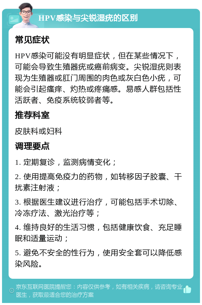 HPV感染与尖锐湿疣的区别 常见症状 HPV感染可能没有明显症状，但在某些情况下，可能会导致生殖器疣或癌前病变。尖锐湿疣则表现为生殖器或肛门周围的肉色或灰白色小疣，可能会引起瘙痒、灼热或疼痛感。易感人群包括性活跃者、免疫系统较弱者等。 推荐科室 皮肤科或妇科 调理要点 1. 定期复诊，监测病情变化； 2. 使用提高免疫力的药物，如转移因子胶囊、干扰素注射液； 3. 根据医生建议进行治疗，可能包括手术切除、冷冻疗法、激光治疗等； 4. 维持良好的生活习惯，包括健康饮食、充足睡眠和适量运动； 5. 避免不安全的性行为，使用安全套可以降低感染风险。